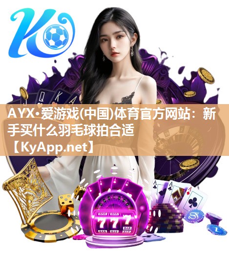 AYX·爱游戏(中国)体育官方网站：新手买什么羽毛球拍合适