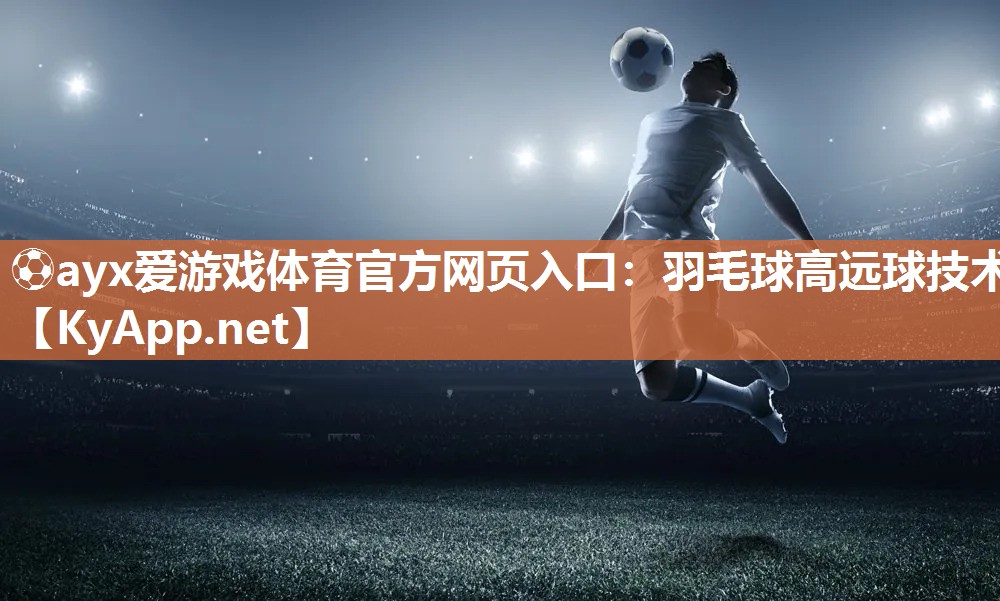 ⚽ayx爱游戏体育官方网页入口：羽毛球高远球技术